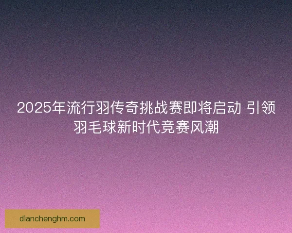 2025年流行羽传奇挑战赛即将启动 引领羽毛球新时代竞赛风潮