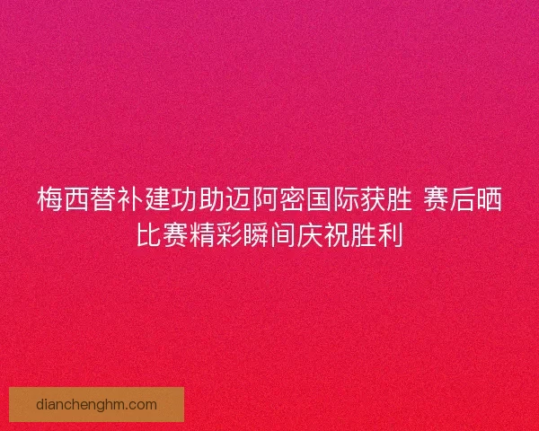 梅西替补建功助迈阿密国际获胜 赛后晒比赛精彩瞬间庆祝胜利