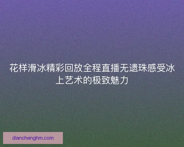 花样滑冰精彩回放全程直播无遗珠感受冰上艺术的极致魅力