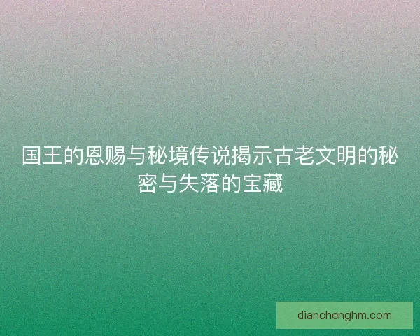 国王的恩赐与秘境传说揭示古老文明的秘密与失落的宝藏 国王的恩赐与秘境传说揭示古老文明的秘密与失落的宝藏