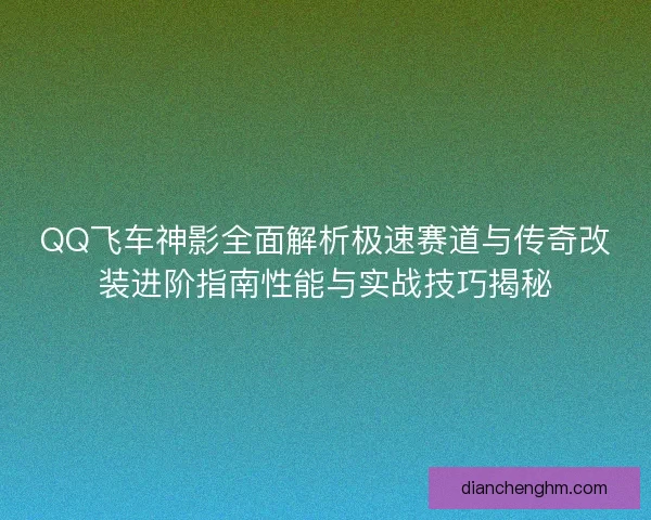 QQ飞车神影全面解析极速赛道与传奇改装进阶指南性能与实战技巧揭秘