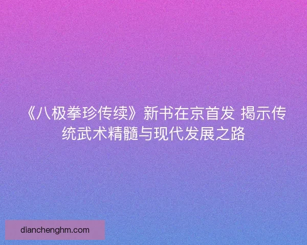 《八极拳珍传续》新书在京首发 揭示传统武术精髓与现代发展之路