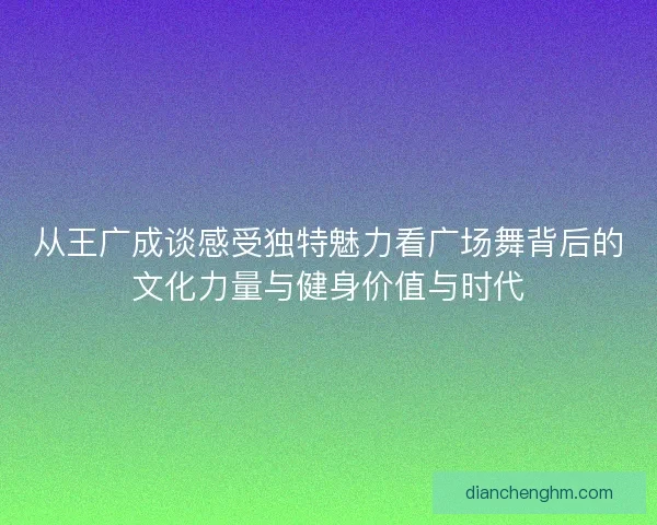 从王广成谈感受独特魅力看广场舞背后的文化力量与健身价值与时代