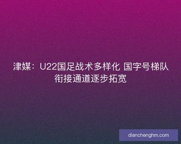 津媒：U22国足战术多样化 国字号梯队衔接通道逐步拓宽