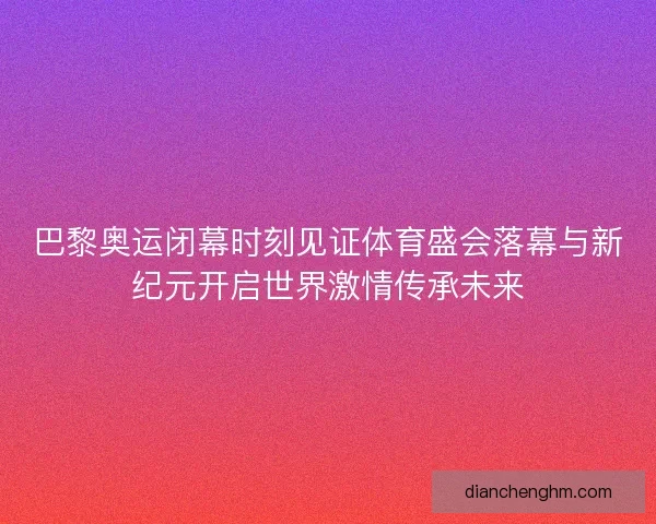 巴黎奥运闭幕时刻见证体育盛会落幕与新纪元开启世界激情传承未来