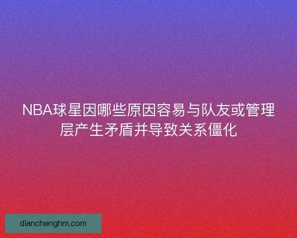 NBA球星因哪些原因容易与队友或管理层产生矛盾并导致关系僵化
