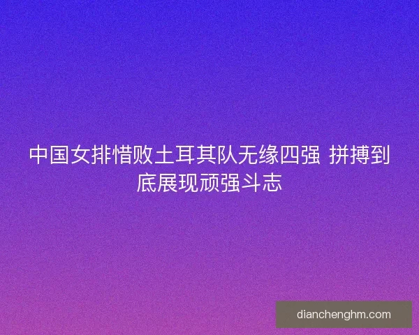 中国女排惜败土耳其队无缘四强 拼搏到底展现顽强斗志