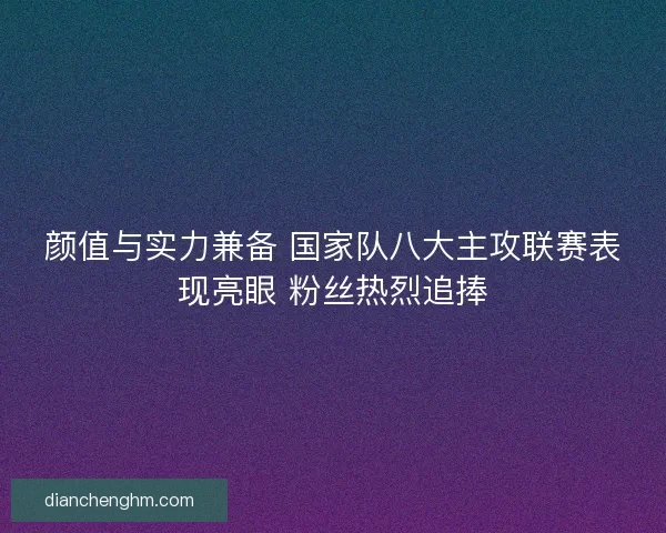 颜值与实力兼备 国家队八大主攻联赛表现亮眼 粉丝热烈追捧