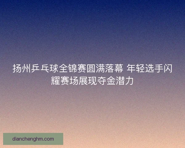 扬州乒乓球全锦赛圆满落幕 年轻选手闪耀赛场展现夺金潜力