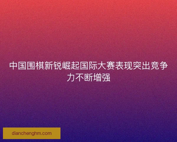 中国围棋新锐崛起国际大赛表现突出竞争力不断增强
