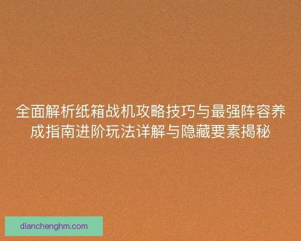 全面解析纸箱战机攻略技巧与最强阵容养成指南进阶玩法详解与隐藏要素揭秘