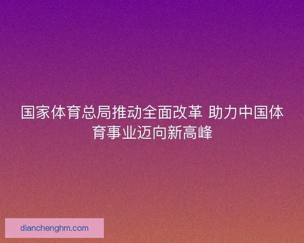 国家体育总局推动全面改革 助力中国体育事业迈向新高峰 国家体育总局推动全面改革 助力中国体育事业迈向新高峰