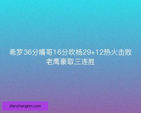 希罗36分嘴哥16分吹杨29+12热火击败老鹰豪取三连胜