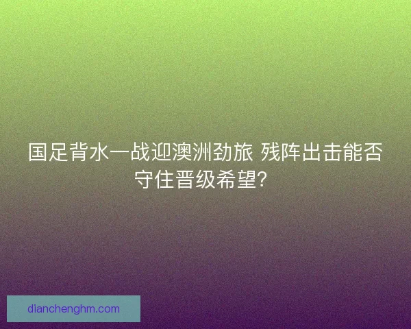 国足背水一战迎澳洲劲旅 残阵出击能否守住晋级希望？