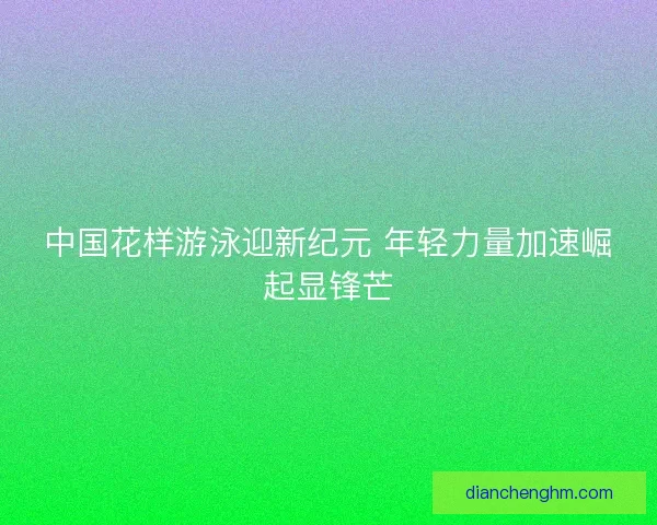 中国花样游泳迎新纪元 年轻力量加速崛起显锋芒