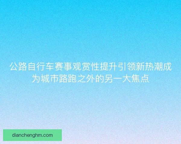 公路自行车赛事观赏性提升引领新热潮成为城市路跑之外的另一大焦点