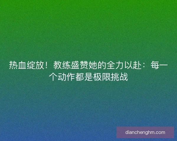 热血绽放！教练盛赞她的全力以赴：每一个动作都是极限挑战