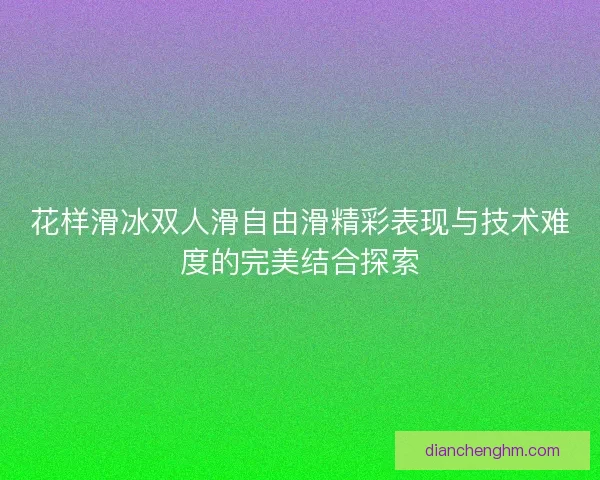 花样滑冰双人滑自由滑精彩表现与技术难度的完美结合探索