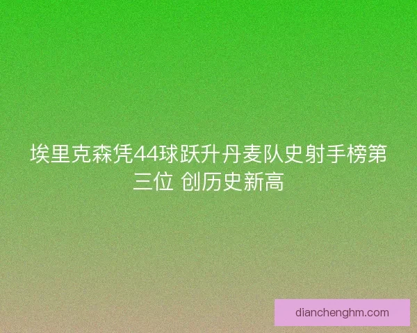 埃里克森凭44球跃升丹麦队史射手榜第三位 创历史新高
