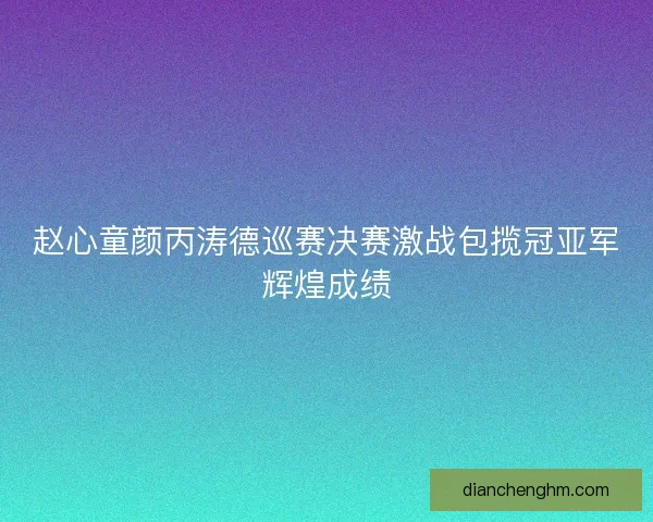 赵心童颜丙涛德巡赛决赛激战包揽冠亚军辉煌成绩 赵心童颜丙涛德巡赛决赛激战包揽冠亚军辉煌成绩