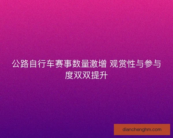 公路自行车赛事数量激增 观赏性与参与度双双提升
