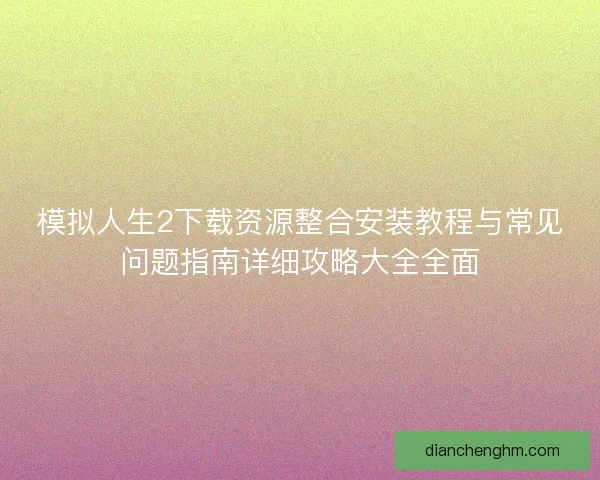 模拟人生2下载资源整合安装教程与常见问题指南详细攻略大全全面